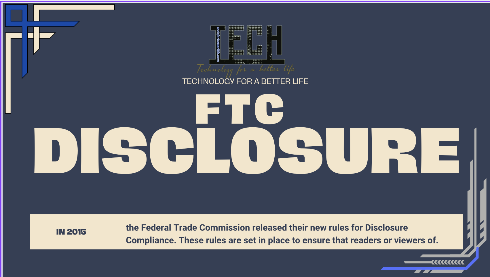 FTC Disclosure for techforbetterlife.com In 2015, the Federal Trade Commission released their new rules for Disclosure Compliance. These rules are set in place to ensure that readers or viewers of web media (blogs, YouTube videos, etc.) know if the blogger/presenter is sponsored, endorsed, or partnered with a different company. In blog terms, the readers need to know if the blogger is making money by sharing a link or product.